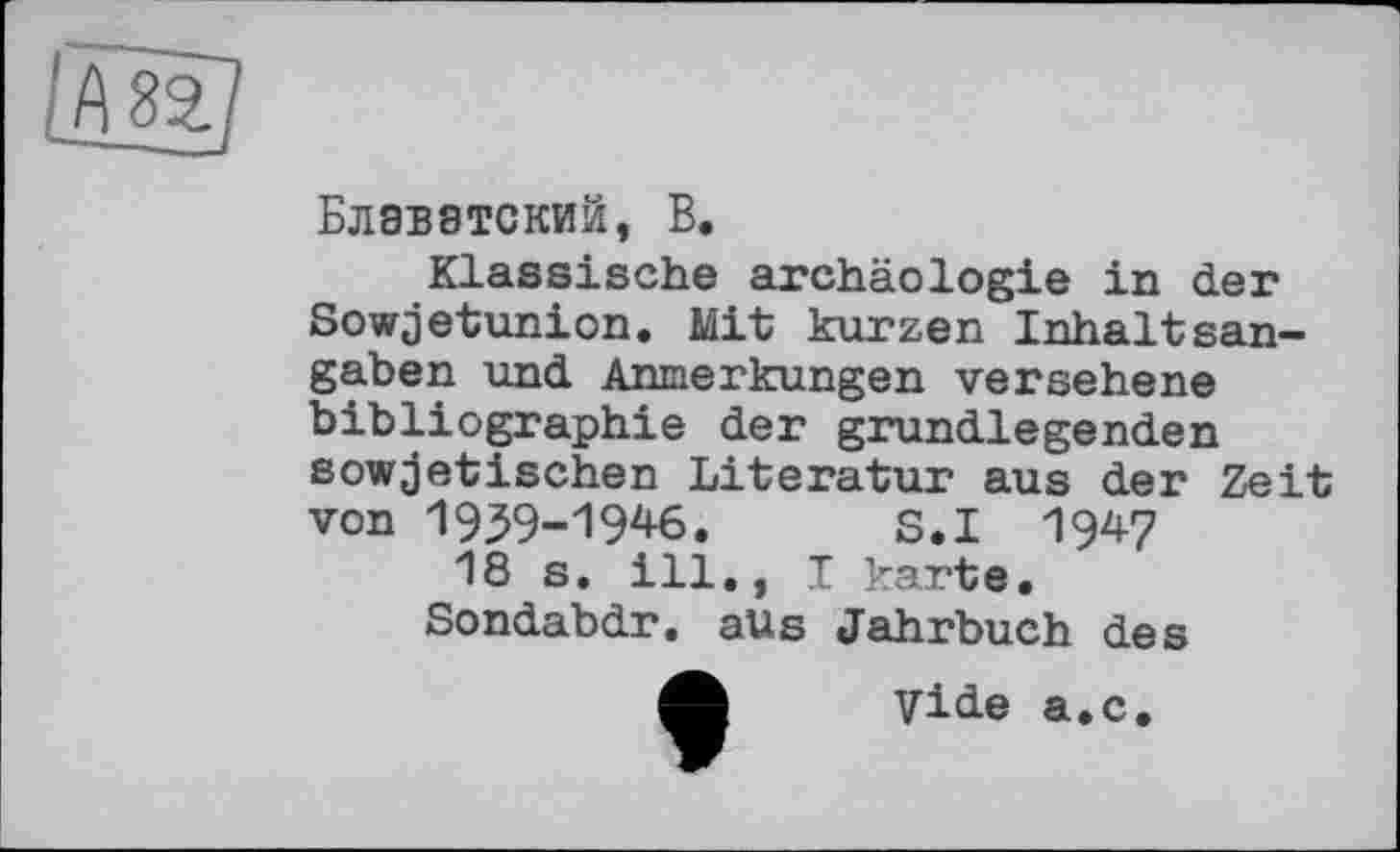 ﻿Блаватский, В.
Klassische archäologie in der Sowjetunion. Mit kurzen Inhaltsangaben und Anmerkungen versehene bibliographie der grundlegenden sowjetischen Literatur aus der Zeit von 1939-1946. S.I 1947
18 s. ill., I karte.
Sondabdr. aus Jahrbuch des ф vide а.с.